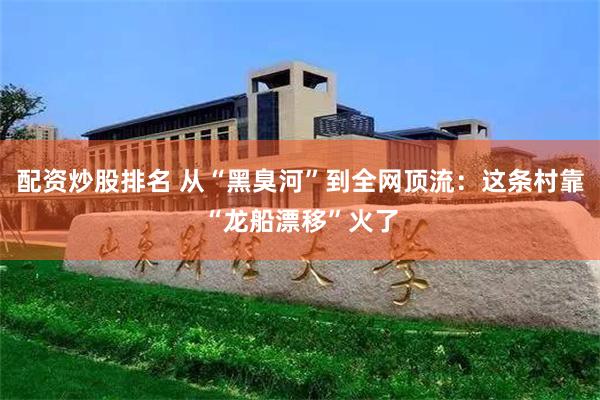 配资炒股排名 从“黑臭河”到全网顶流:这条村靠“龙船漂移”火了