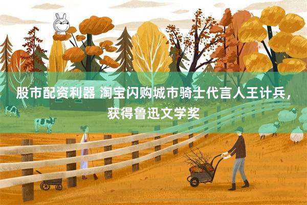 股市配资利器 淘宝闪购城市骑士代言人王计兵，获得鲁迅文学奖