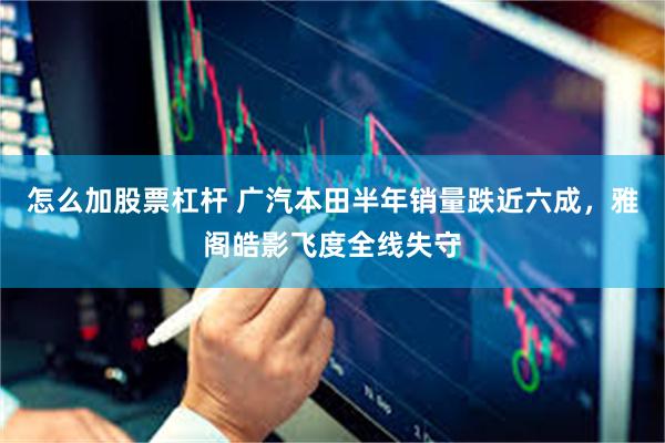 怎么加股票杠杆 广汽本田半年销量跌近六成,雅阁皓影飞度全线失守