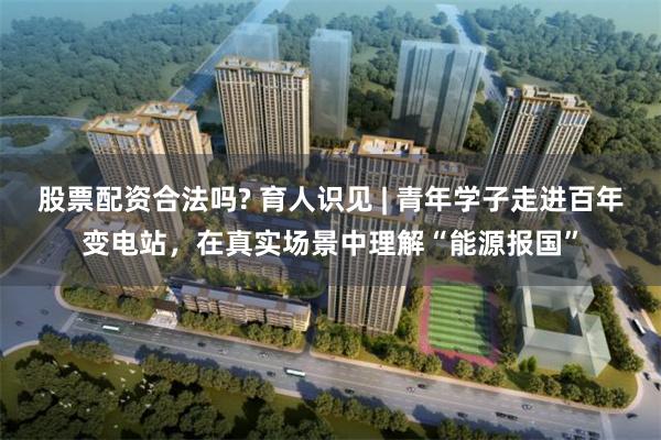 股票配资合法吗? 育人识见 | 青年学子走进百年变电站，在真实场景中理解“能源报国”