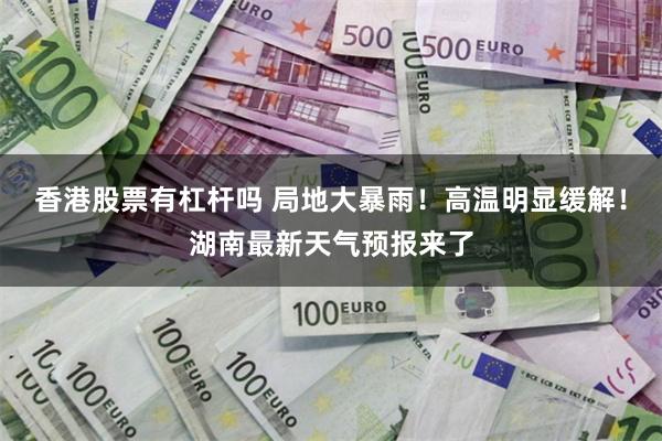 香港股票有杠杆吗 局地大暴雨！高温明显缓解！湖南最新天气预报来了