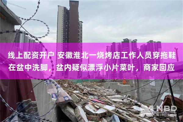 线上配资开户 安徽淮北一烧烤店工作人员穿拖鞋在盆中洗脚，盆内疑似漂浮小片菜叶，商家回应