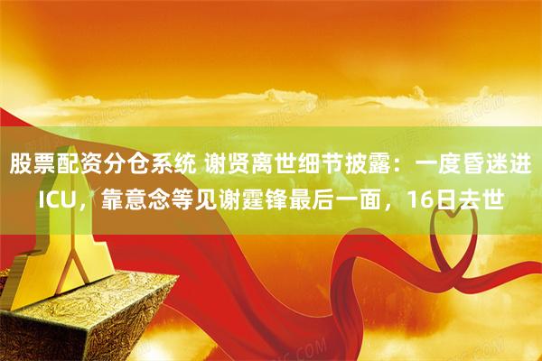 股票配资分仓系统 谢贤离世细节披露:一度昏迷进ICU,靠意念等见谢霆锋最后一面,16日去世