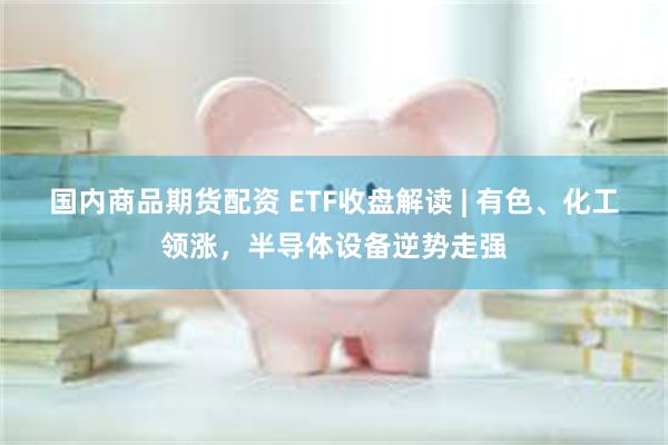 国内商品期货配资 ETF收盘解读 | 有色、化工领涨，半导体设备逆势走强