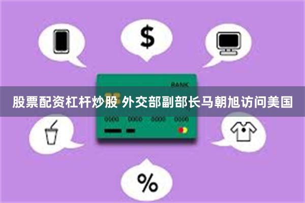 股票配资杠杆炒股 外交部副部长马朝旭访问美国