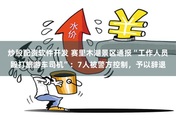 炒股配资软件开发 赛里木湖景区通报“工作人员殴打旅游车司机”：7人被警方控制，予以辞退