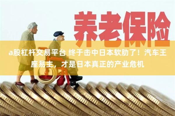 a股杠杆交易平台 终于击中日本软肋了！汽车王座易主，才是日本真正的产业危机