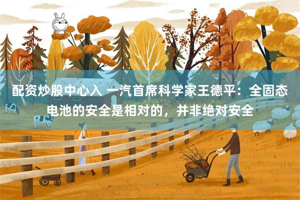 配资炒股中心入 一汽首席科学家王德平：全固态电池的安全是相对的，并非绝对安全