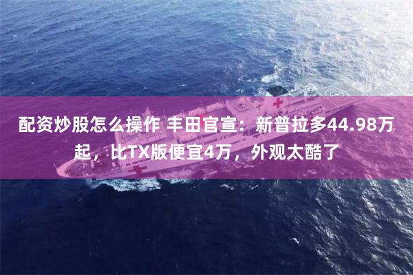 配资炒股怎么操作 丰田官宣：新普拉多44.98万起，比TX版便宜4万，外观太酷了