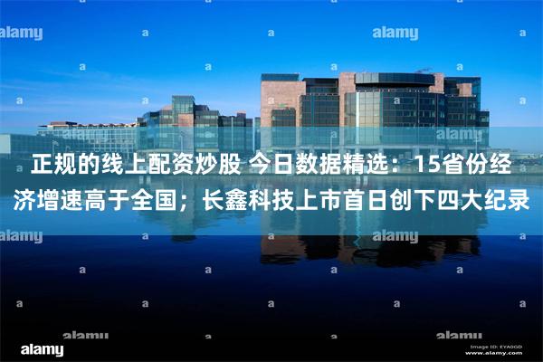 正规的线上配资炒股 今日数据精选：15省份经济增速高于全国；长鑫科技上市首日创下四大纪录