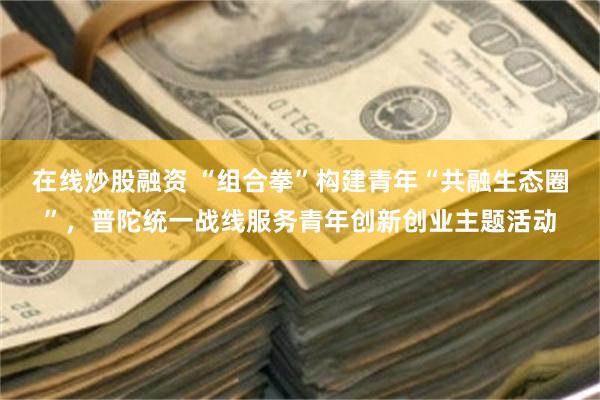 在线炒股融资 “组合拳”构建青年“共融生态圈”，普陀统一战线服务青年创新创业主题活动