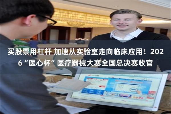 买股票用杠杆 加速从实验室走向临床应用！2026“医心杯”医疗器械大赛全国总决赛收官