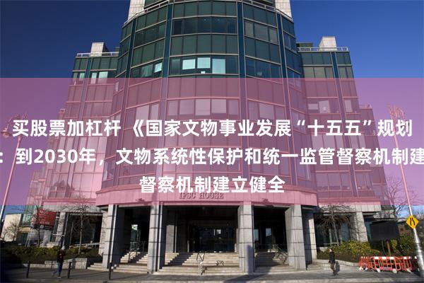 买股票加杠杆 《国家文物事业发展“十五五”规划》印发：到2030年，文物系统性保护和统一监管督察机制建立健全