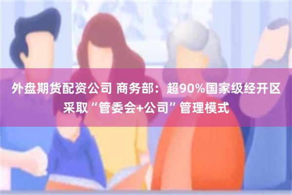 外盘期货配资公司 商务部：超90%国家级经开区采取“管委会+公司”管理模式