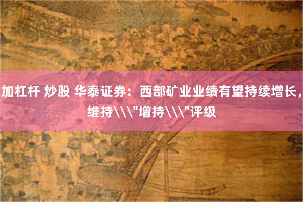 加杠杆 炒股 华泰证券：西部矿业业绩有望持续增长，维持\