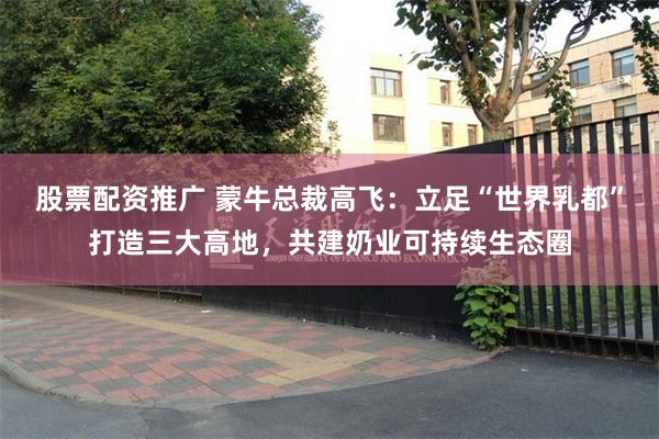 股票配资推广 蒙牛总裁高飞：立足“世界乳都”打造三大高地，共建奶业可持续生态圈