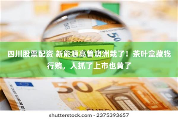 四川股票配资 新能源高管澳洲栽了！茶叶盒藏钱行贿，人抓了上市也黄了