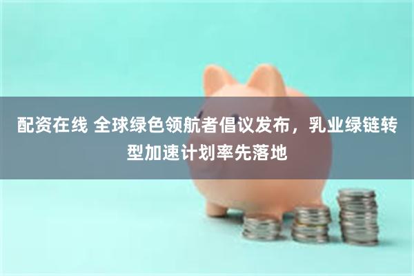 配资在线 全球绿色领航者倡议发布，乳业绿链转型加速计划率先落地