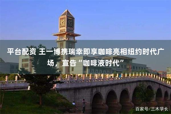 平台配资 王一博携瑞幸即享咖啡亮相纽约时代广场，宣告“咖啡液时代”