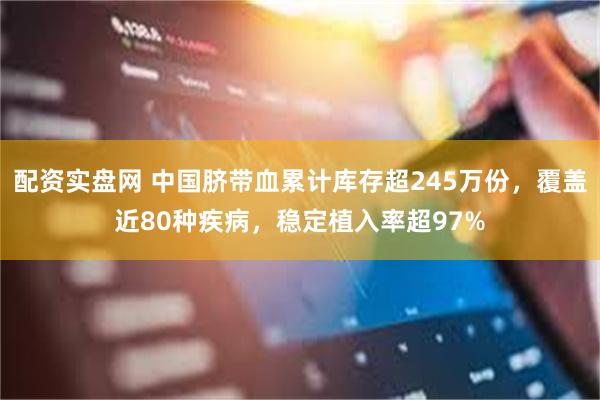 配资实盘网 中国脐带血累计库存超245万份，覆盖近80种疾病，稳定植入率超97%
