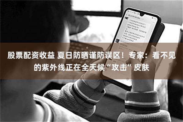 股票配资收益 夏日防晒谨防误区！专家：看不见的紫外线正在全天候“攻击”皮肤