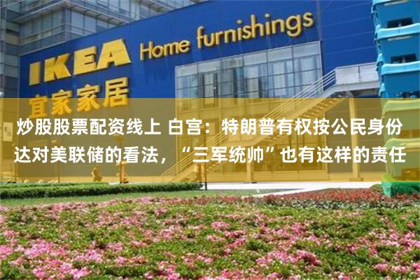 炒股股票配资线上 白宫：特朗普有权按公民身份达对美联储的看法，“三军统帅”也有这样的责任