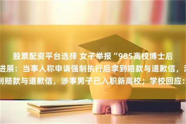 股票配资平台选择 女子举报“985高校博士后在妻子孕期出轨”最新进展：当事人称申请强制执行后拿到赔款与道歉信，涉事男子已入职新高校；学校回应：正调查