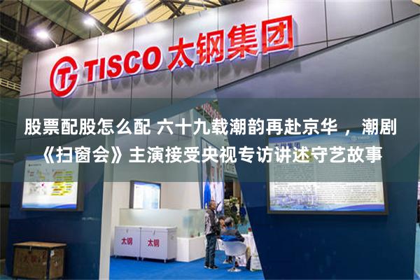股票配股怎么配 六十九载潮韵再赴京华 ，潮剧《扫窗会》主演接受央视专访讲述守艺故事