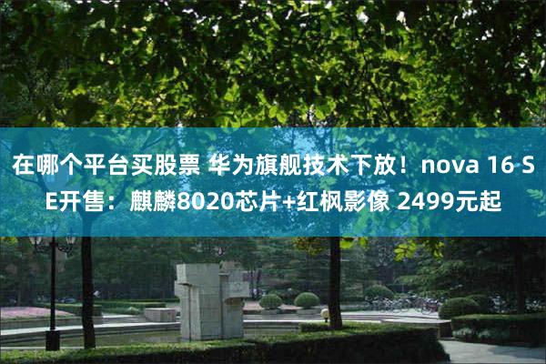 在哪个平台买股票 华为旗舰技术下放！nova 16 SE开售：麒麟8020芯片+红枫影像 2499元起