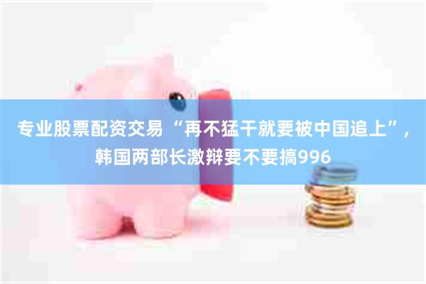 专业股票配资交易 “再不猛干就要被中国追上”，韩国两部长激辩要不要搞996