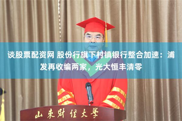 谈股票配资网 股份行旗下村镇银行整合加速：浦发再收编两家，光大恒丰清零
