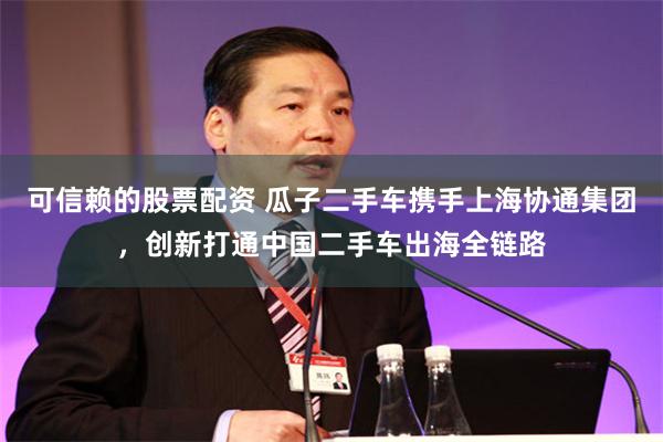 可信赖的股票配资 瓜子二手车携手上海协通集团，创新打通中国二手车出海全链路