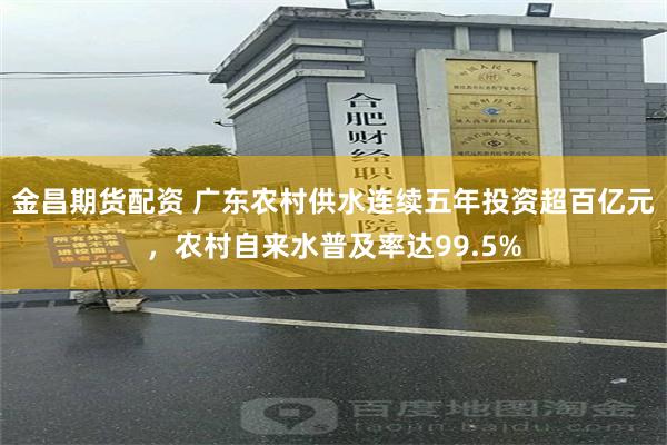 金昌期货配资 广东农村供水连续五年投资超百亿元，农村自来水普及率达99.5%