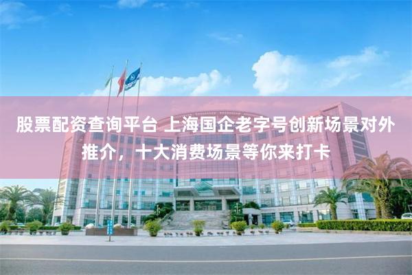 股票配资查询平台 上海国企老字号创新场景对外推介，十大消费场景等你来打卡