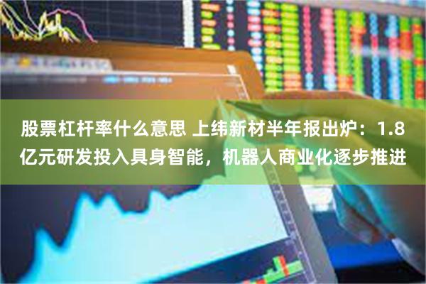 股票杠杆率什么意思 上纬新材半年报出炉：1.8亿元研发投入具身智能，机器人商业化逐步推进