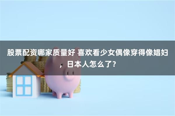 股票配资哪家质量好 喜欢看少女偶像穿得像娼妇，日本人怎么了？