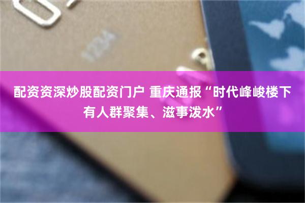 配资资深炒股配资门户 重庆通报“时代峰峻楼下有人群聚集、滋事泼水”