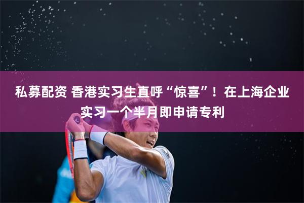 私募配资 香港实习生直呼“惊喜”！在上海企业实习一个半月即申请专利