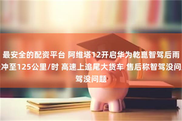最安全的配资平台 阿维塔12开启华为乾崑智驾后雨天冲至125公里/时 高速上追尾大货车 售后称智驾没问题