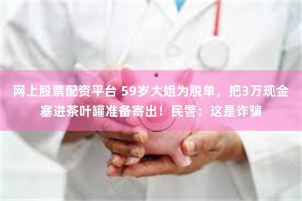 网上股票配资平台 59岁大姐为脱单，把3万现金塞进茶叶罐准备寄出！民警：这是诈骗