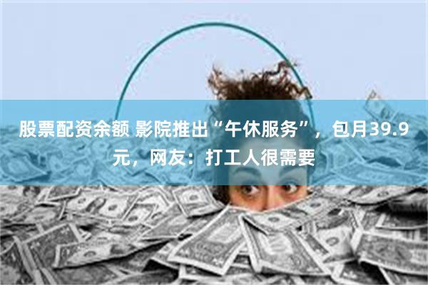 股票配资余额 影院推出“午休服务”，包月39.9元，网友：打工人很需要