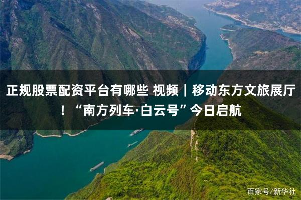 正规股票配资平台有哪些 视频｜移动东方文旅展厅！“南方列车·白云号”今日启航