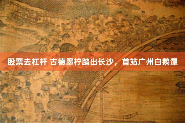 股票去杠杆 古德墨柠踏出长沙，首站广州白鹅潭