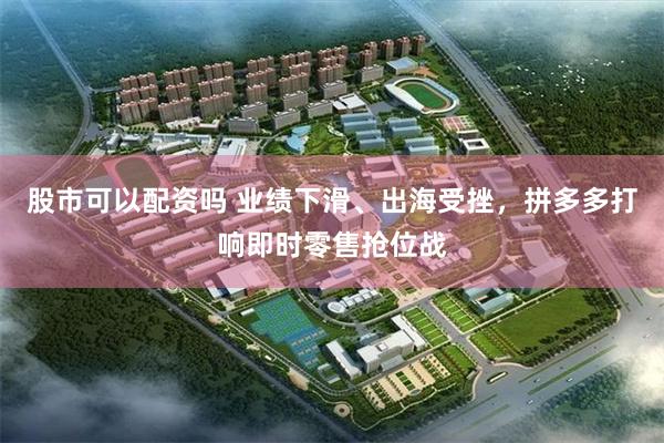 股市可以配资吗 业绩下滑、出海受挫，拼多多打响即时零售抢位战
