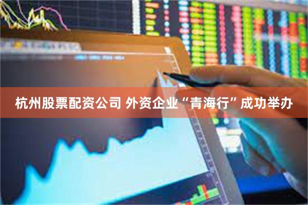 杭州股票配资公司 外资企业“青海行”成功举办