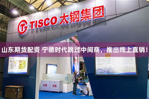 山东期货配资 宁德时代跳过中间商，推出线上直销！
