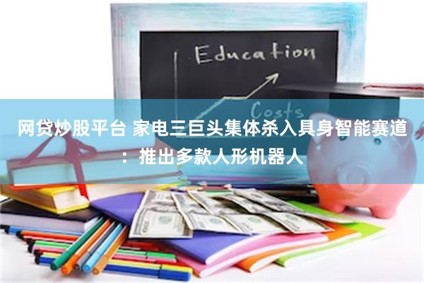 网贷炒股平台 家电三巨头集体杀入具身智能赛道：推出多款人形机器人