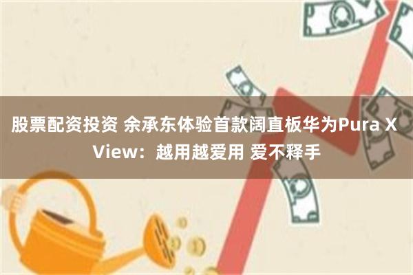 股票配资投资 余承东体验首款阔直板华为Pura X View：越用越爱用 爱不释手