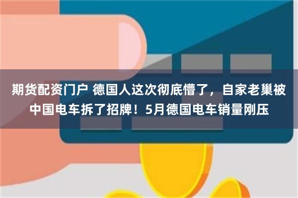 期货配资门户 德国人这次彻底懵了，自家老巢被中国电车拆了招牌！5月德国电车销量刚压