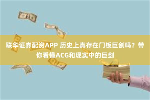 联华证券配资APP 历史上真存在门板巨剑吗？带你看懂ACG和现实中的巨剑